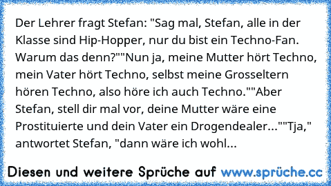 Der Lehrer fragt Stefan: "Sag mal, Stefan, alle in der Klasse sind Hip-Hopper, nur du bist ein Techno-Fan. Warum das denn?"
"Nun ja, meine Mutter hört Techno, mein Vater hört Techno, selbst meine Grosseltern hören Techno, also höre ich auch Techno."
"Aber Stefan, stell dir mal vor, deine Mutter wäre eine Prostituierte und dein Vater ein Drogendealer..."
"Tja," antwortet Stefan, "dann wäre ich wohl...