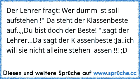 Der Lehrer fragt: Wer dumm ist soll aufstehen !'' Da steht der Klassenbeste auf..
,,Du bist doch der Beste! '',sagt der Lehrer...Da sagt der Klassenbeste :Ja..ich will sie nicht alleine stehen lassen !!! ;D