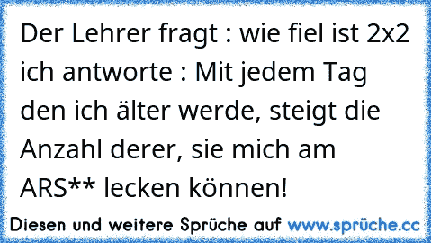 Der Lehrer fragt : wie fiel ist 2x2 ich antworte : Mit jedem Tag den ich älter werde, steigt die Anzahl derer, sie mich am ARS** lecken können!