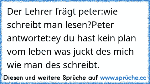 Der Lehrer frägt peter:wie schreibt man lesen?
Peter antwortet:ey du hast kein plan vom leben was juckt des mich wie man des schreibt.