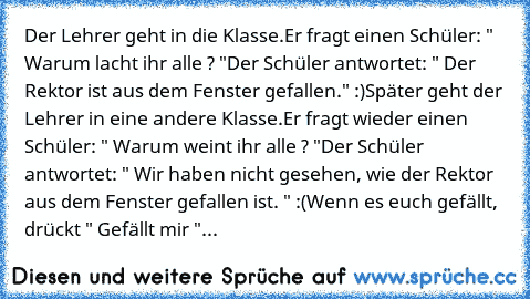 Der Lehrer geht in die Klasse.
Er fragt einen Schüler: " Warum lacht ihr alle ? "
Der Schüler antwortet: " Der Rektor ist aus dem Fenster gefallen." :)
Später geht der Lehrer in eine andere Klasse.
Er fragt wieder einen Schüler: " Warum weint ihr alle ? "
Der Schüler antwortet: " Wir haben nicht gesehen, wie der Rektor aus dem Fenster gefallen ist. " :(
Wenn es euch gefällt, drückt " Gefällt mir "...