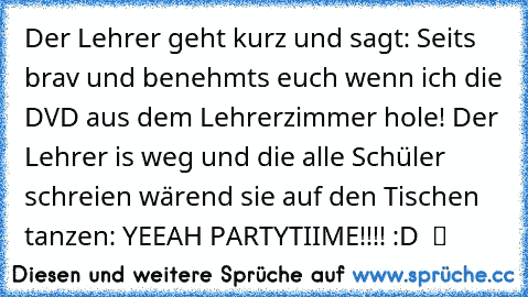 Der Lehrer geht kurz und sagt: Seits brav und benehmts euch wenn ich die DVD aus dem Lehrerzimmer hole! Der Lehrer is weg und die alle Schüler schreien wärend sie auf den Tischen tanzen: YEEAH PARTYTIIME!!!! :D  ツ