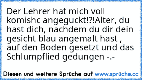 Der Lehrer hat mich voll komishc angeguckt!?!
Alter, du hast dich, nachdem du dir dein gesicht blau angemalt hast , auf den Boden gesetzt und das Schlumpflied gedungen -.-