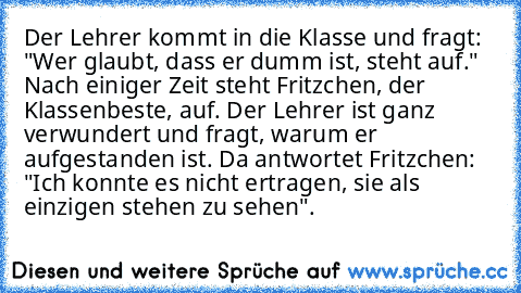 Der Lehrer kommt in die Klasse und fragt: "Wer glaubt, dass er dumm ist, steht auf." Nach einiger Zeit steht Fritzchen, der Klassenbeste, auf. Der Lehrer ist ganz verwundert und fragt, warum er aufgestanden ist. Da antwortet Fritzchen: "Ich konnte es nicht ertragen, sie als einzigen stehen zu sehen".