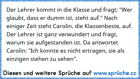 Der Lehrer kommt in die Klasse und fragt: "Wer glaubt, dass er dumm ist, steht auf." Nach einiger Zeit steht Carolin, die Klassenbeste, auf. Der Lehrer ist ganz verwundert und fragt, warum sie aufgestanden ist. Da antwortet Carolin: "Ich konnte es nicht ertragen, sie als einzigen stehen zu sehen".