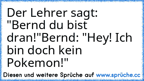 Der Lehrer sagt: "Bernd du bist dran!"
Bernd: "Hey! Ich bin doch kein Pokemon!"