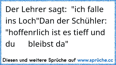 Der Lehrer sagt:  "ich falle ins Loch"
Dan der Schühler:  "hoffenrlich ist es tieff und du      bleibst da"