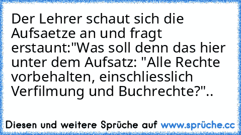 Der Lehrer schaut sich die Aufsaetze an und fragt erstaunt:
"Was soll denn das hier unter dem Aufsatz: "Alle Rechte vorbehalten, einschliesslich Verfilmung und Buchrechte?"..