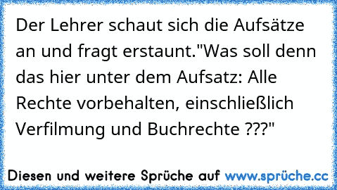 Der Lehrer schaut sich die Aufsätze an und fragt erstaunt.
"Was soll denn das hier unter dem Aufsatz: Alle Rechte vorbehalten, einschließlich Verfilmung und Buchrechte ???"