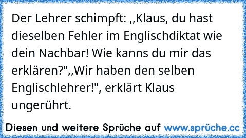 Der Lehrer schimpft: ,,Klaus, du hast dieselben Fehler im Englischdiktat wie dein Nachbar! Wie kanns du mir das erklären?"
,,Wir haben den selben Englischlehrer!", erklärt Klaus ungerührt.