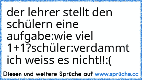 der lehrer stellt den schülern eine aufgabe:wie viel 1+1?
schüler:verdammt ich weiss es nicht!!:(