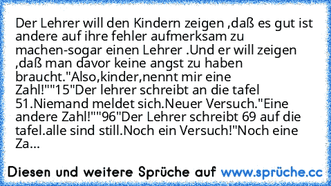 Der Lehrer will den Kindern zeigen ,daß es gut ist andere auf ihre fehler aufmerksam zu machen-sogar einen Lehrer .Und er will zeigen ,daß man davor keine angst zu haben braucht.
"Also,kinder,nennt mir eine Zahl!"
"15"
Der lehrer schreibt an die tafel 51.Niemand meldet sich.Neuer Versuch."Eine andere Zahl!"
"96"
Der Lehrer schreibt 69 auf die tafel.
alle sind still.
Noch ein Versuch!
"Noch eine...