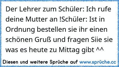 Der Lehrer zum Schüler: Ich rufe deine Mutter an !
Schüler: Ist in Ordnung bestellen sie ihr einen schönen Gruß und fragen Siie sie was es heute zu Mittag gibt ^^