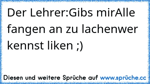 Der Lehrer:Gibs mir
Alle fangen an zu lachen
wer kennst liken ;)