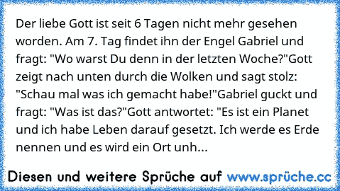 Der liebe Gott ist seit 6 Tagen nicht mehr gesehen worden. Am 7. Tag findet ihn der Engel Gabriel und fragt: "Wo warst Du denn in der letzten Woche?"
Gott zeigt nach unten durch die Wolken und sagt stolz: "Schau mal was ich gemacht habe!"
Gabriel guckt und fragt: "Was ist das?"
Gott antwortet: "Es ist ein Planet und ich habe Leben darauf gesetzt. Ich werde es Erde nennen und es wird ein Ort unh...