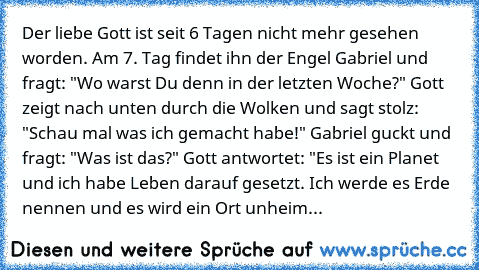 Der liebe Gott ist seit 6 Tagen nicht mehr gesehen worden. Am 7. Tag findet ihn der Engel Gabriel und fragt: "Wo warst Du denn in der letzten Woche?" Gott zeigt nach unten durch die Wolken und sagt stolz: "Schau mal was ich gemacht habe!" Gabriel guckt und fragt: "Was ist das?" Gott antwortet: "Es ist ein Planet und ich habe Leben darauf gesetzt. Ich werde es Erde nennen und es wird ein Ort unh...