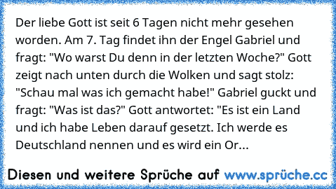 Der liebe Gott ist seit 6 Tagen nicht mehr gesehen worden. Am 7. Tag findet ihn der Engel Gabriel und fragt: "Wo warst Du denn in der letzten Woche?" Gott zeigt nach unten durch die Wolken und sagt stolz: "Schau mal was ich gemacht habe!" Gabriel guckt und fragt: "Was ist das?" Gott antwortet: "Es ist ein Land und ich habe Leben darauf gesetzt. Ich werde es Deutschland nennen und es wird ein Or...