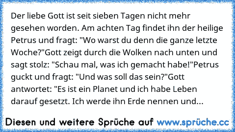 Der liebe Gott ist seit sieben Tagen nicht mehr gesehen worden. Am achten Tag findet ihn der heilige Petrus und fragt: "Wo warst du denn die ganze letzte Woche?"
Gott zeigt durch die Wolken nach unten und sagt stolz: "Schau mal, was ich gemacht habe!"
Petrus guckt und fragt: "Und was soll das sein?"
Gott antwortet: "Es ist ein Planet und ich habe Leben darauf gesetzt. Ich werde ihn Erde nennen ...