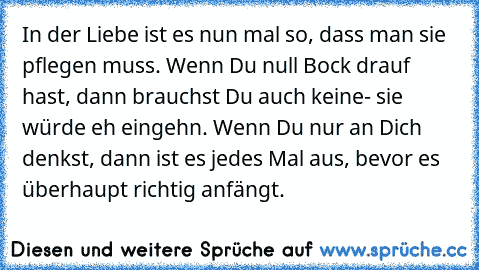 In der Liebe ist es nun mal so, dass man sie pflegen muss. Wenn Du null Bock drauf hast, dann brauchst Du auch keine- sie würde eh eingehn. Wenn Du nur an Dich denkst, dann ist es jedes Mal aus, bevor es überhaupt richtig anfängt.