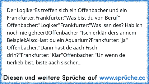 Der Logiker
Es treffen sich ein Offenbacher und ein Frankfurter.
Frankfurter:
"Was bist du von Beruf" 
Offenbacher:
"Logiker"
Frankfurter:
"Was issn des? Hab ich noch nie geheert!
Offenbacher:
"Isch erklär ders annem Beispiel:
Also:
Hast du ein Aquarium?
Frankfurter:
"Ja" 
Offenbacher:
"Dann hast de aach Fisch drin?"
Frankfurter:
"Klar"
Offenbacher:
"Un wenn de tierlieb bist, biste aach sischer...