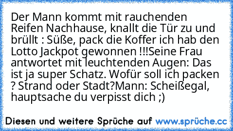 Der Mann kommt mit rauchenden Reifen Nachhause, knallt die Tür zu und brüllt : Süße, pack die Koffer ich hab den Lotto Jackpot gewonnen !!!
Seine Frau antwortet mit leuchtenden Augen: Das ist ja super Schatz. Wofür soll ich packen ? Strand oder Stadt?
Mann: Scheißegal, hauptsache du verpisst dich ;)