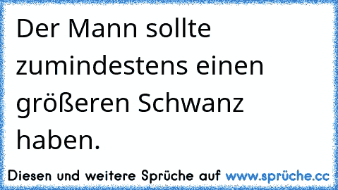 Der Mann sollte zumindestens einen größeren Schwanz haben.