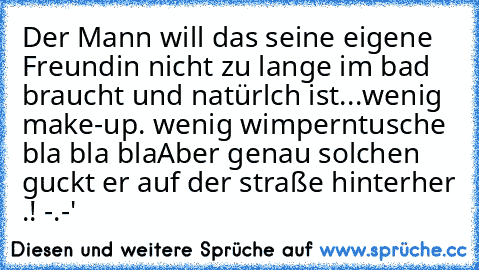 Der Mann will das seine eigene Freundin nicht zu lange im bad braucht und natürlch ist...wenig make-up. wenig wimperntusche bla bla bla
Aber genau solchen guckt er auf der straße hinterher .! -.-'