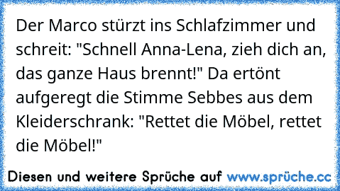 Der Marco stürzt ins Schlafzimmer und schreit: "Schnell Anna-Lena, zieh dich an, das ganze Haus brennt!" Da ertönt aufgeregt die Stimme Sebbe´s aus dem Kleiderschrank: "Rettet die Möbel, rettet die Möbel!"