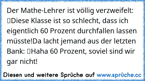 Der Mathe-Lehrer ist völlig verzweifelt: “Diese Klasse ist so schlecht, dass ich eigentlich 60 Prozent durchfallen lassen müsste!”
Da lacht jemand aus der letzten Bank: “Haha 60 Prozent, soviel sind wir gar nicht!”