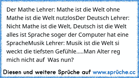 Der Mathe Lehrer: Mathe ist die Welt ohne Mathe ist die Welt nutzlos
Der Deutsch Lehrer: Nicht Mathe ist die Welt, Deutsch ist die Welt alles ist Sprache soger der Computer hat eine Sprache
Musik Lehrer: Musik ist die Welt si weckt die tiefsten Gefühle.....
Man Alter reg mich nicht auf  Was nun?