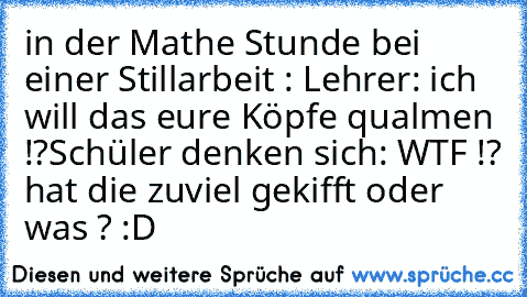 in der Mathe Stunde bei einer Stillarbeit : Lehrer: ich will das eure Köpfe qualmen !?
Schüler denken sich: WTF !? hat die zuviel gekifft oder was ? :D