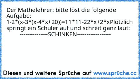 Der Mathelehrer: bitte löst die folgende Aufgabe: 1-2*(x-3*(x-4*x+20))=11*11-22*x+2*x
Plötzlich springt ein Schüler auf und schreit ganz laut:
            ---------------SCHINKEN------------------