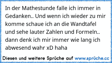 In der Mathestunde falle ich immer in Gedanken.. Und wenn ich wieder zu mir komme schaue ich an die Wandtafel und sehe lauter Zahlen und Formeln.. dann denk ich mir immer wie lang ich abwesend wahr xD haha