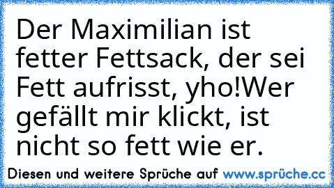 Der Maximilian ist fetter Fettsack, der sei Fett aufrisst, yho!
Wer gefällt mir klickt, ist nicht so fett wie er.