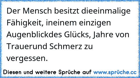 Der Mensch besitzt die
einmalige Fähigkeit, in
einem einzigen Augenblick
des Glücks, Jahre von Trauer
und Schmerz zu vergessen.