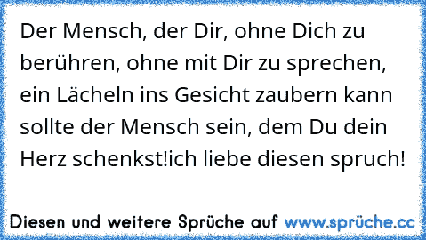 Der Mensch, der Dir, ohne Dich zu berühren, ohne mit Dir zu sprechen, ein Lächeln ins Gesicht zaubern kann sollte der Mensch sein, dem Du dein Herz schenkst!
ich liebe diesen spruch! ♥