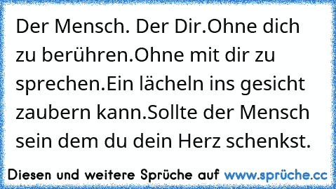 Der Mensch. Der Dir.
Ohne dich zu berühren.
Ohne mit dir zu sprechen.
Ein lächeln ins gesicht zaubern kann.
Sollte der Mensch sein dem du dein Herz schenkst.