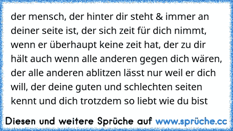 der mensch, der hinter dir steht & immer an deiner seite ist, der sich zeit für dich nimmt, wenn er überhaupt keine zeit hat, der zu dir hält auch wenn alle anderen gegen dich wären, der alle anderen ablitzen lässt nur weil er dich will, der deine guten und schlechten seiten kennt und dich trotzdem so liebt wie du bist 