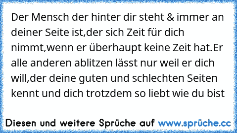 Der Mensch der hinter dir steht & immer an deiner Seite ist,der sich Zeit für dich nimmt,wenn er überhaupt keine Zeit hat.
Er alle anderen ablitzen lässt nur weil er dich will,der deine guten und schlechten Seiten kennt und dich trotzdem so liebt wie du bist 