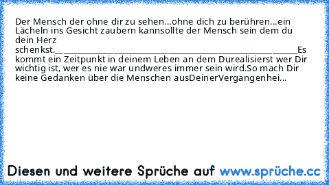 Der Mensch der ohne dir zu sehen...
ohne dich zu berühren...
ein Lächeln ins Gesicht zaubern kann
sollte der Mensch sein dem du dein Herz schenkst.
__________________________________________________________
Es kommt ein Zeitpunkt in deinem Leben an dem Du
realisierst wer Dir wichtig ist, wer es nie war und
wer
es immer sein wird.
So mach Dir keine Gedanken über die Menschen aus
Deiner
Vergangen...