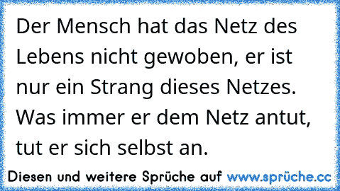 Der Mensch hat das Netz des Lebens nicht gewoben, er ist nur ein Strang dieses Netzes. Was immer er dem Netz antut, tut er sich selbst an.