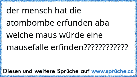 der mensch hat die atombombe erfunden aba welche maus würde eine mausefalle erfinden????????????