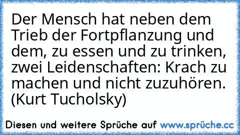 Der Mensch hat neben dem Trieb der Fortpflanzung und dem, zu essen und zu trinken, zwei Leidenschaften: Krach zu machen und nicht zuzuhören. (Kurt Tucholsky)