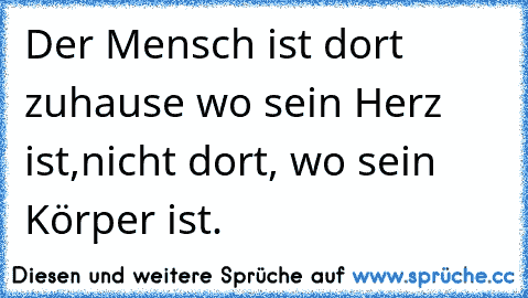 Der Mensch ist dort zuhause wo sein Herz ist,
nicht dort, wo sein Körper ist.