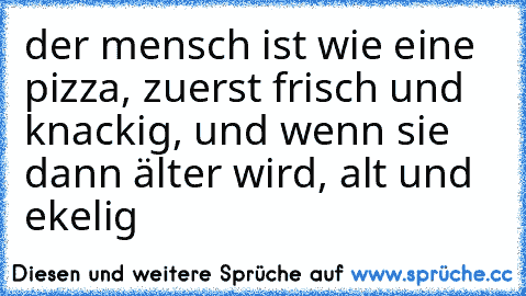 der mensch ist wie eine pizza, zuerst frisch und knackig, und wenn sie dann älter wird, alt und ekelig