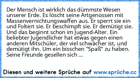 Der Mensch ist wirklich das dümmste Wesen unserer Erde. Es löscht seine Artgenossen mit Massenvernichtungswaffen aus. Er sperrt sie ein und Foltert sie. Er beschimpft sie. Er demütigt sie. Und das beginnt schon im Jugend-Alter. Ein beliebter Jugendlicher hat etwas gegen einen anderen Mitschüler, der viel schwächer ist, und demütigt ihn. Um ein bisschen "Spaß" zu haben. Seine Freunde gesellen sich ...