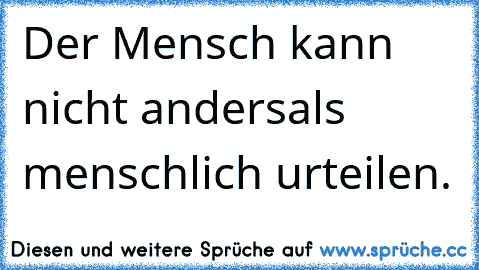 Der Mensch kann nicht anders
als menschlich urteilen.