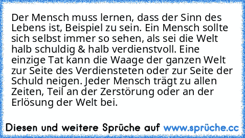 Der Mensch muss lernen, dass der Sinn des Lebens ist, Beispiel zu sein. Ein Mensch sollte sich selbst immer so sehen, als sei die Welt halb schuldig & halb verdienstvoll. Eine einzige Tat kann die Waage der ganzen Welt zur Seite des Verdiensteten oder zur Seite der Schuld neigen. Jeder Mensch trägt zu allen Zeiten, Teil an der Zerstörung oder an der Erlösung der Welt bei.