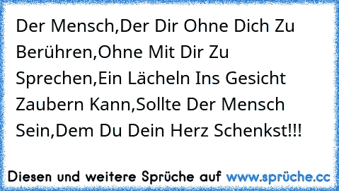 Der Mensch,
Der Dir Ohne Dich Zu Berühren,
Ohne Mit Dir Zu Sprechen,
Ein Lächeln Ins Gesicht Zaubern Kann,
Sollte Der Mensch Sein,
Dem Du Dein Herz Schenkst!!!
♥ ♥ ♥