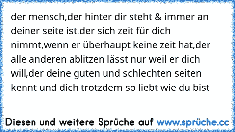 der mensch,der hinter dir steht & immer an deiner seite ist,der sich zeit für dich nimmt,wenn er überhaupt keine zeit hat,der alle anderen ablitzen lässt nur weil er dich will,der deine guten und schlechten seiten kennt und dich trotzdem so liebt wie du bist 